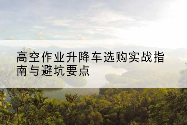 且末升降车怎么选-高空作业升降车选购实战指南与避坑要点