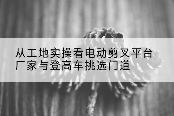 且末电动剪叉升降平台厂家-从工地实操看电动剪叉平台厂家与登高车挑选门道