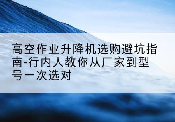 且末升降平台厂家-高空作业升降机选购避坑指南-行内人教你从厂家到型号一次选对