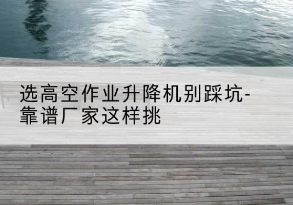 且末剪叉式升降机厂家-选高空作业升降机别踩坑-靠谱厂家这样挑