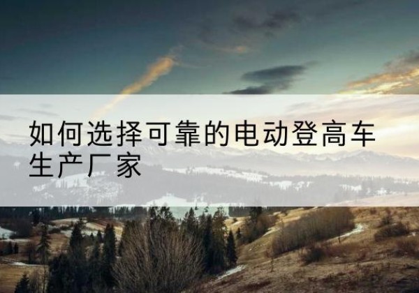 且末电动登高车厂家-如何选择可靠的电动登高车生产厂家