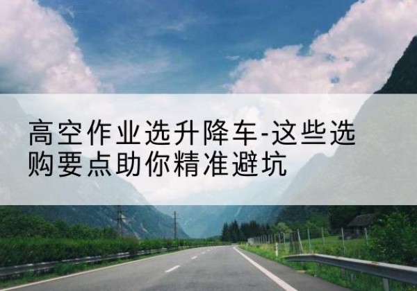 且末升降车厂家-高空作业选升降车-这些选购要点助你*避坑