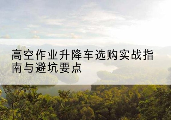 且末升降车怎么选-高空作业升降车选购实战指南与避坑要点