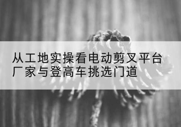 且末电动剪叉升降平台厂家-从工地实操看电动剪叉平台厂家与登高车挑选门道