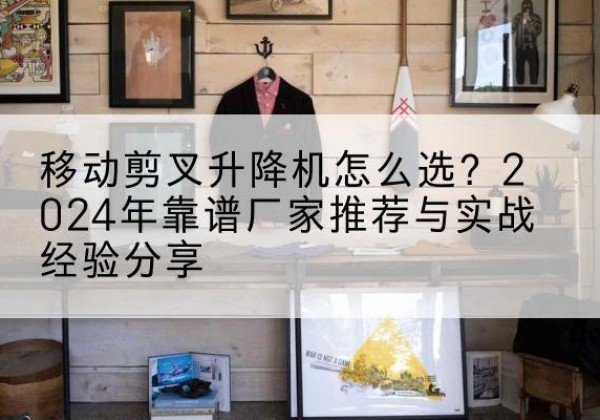 且末升降平台厂家推荐-移动剪叉升降机怎么选？2024年靠谱厂家推荐与实战经验分享