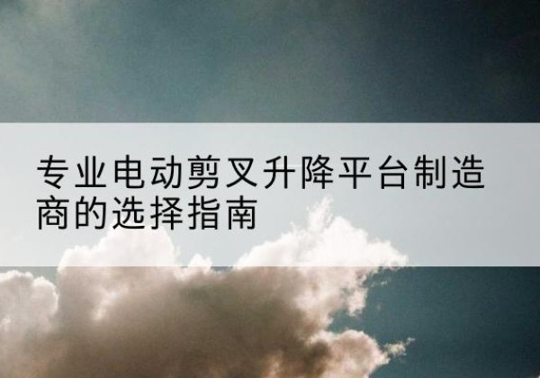 且末电动剪叉升降平台厂家-专业电动剪叉升降平台制造商的选择指南